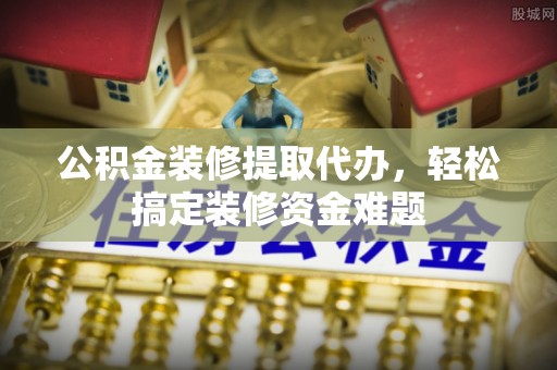 章丘公积金装修提取代办，轻松搞定装修资金难题