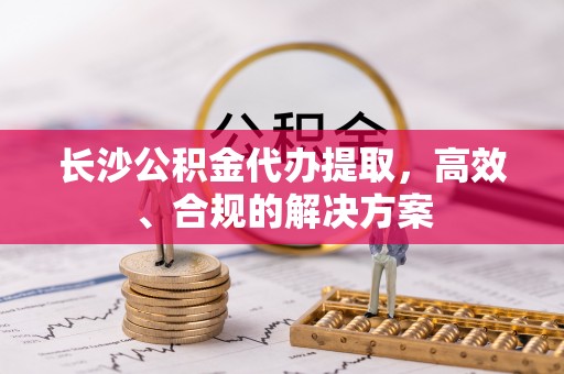 章丘长沙公积金代办提取，高效、合规的解决方案