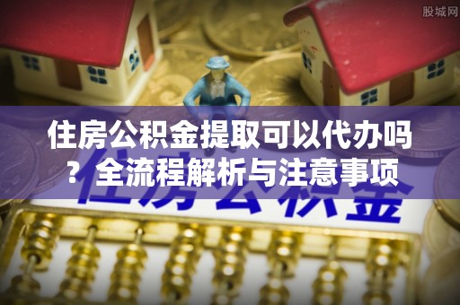章丘住房公积金提取可以代办吗？全流程解析与注意事项