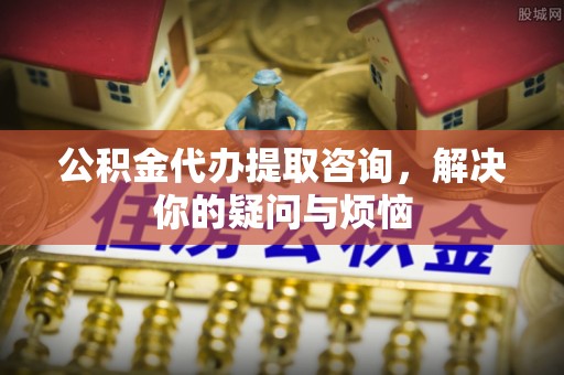 章丘公积金代办提取咨询，解决你的疑问与烦恼