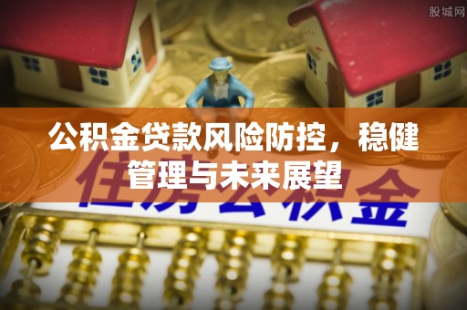 章丘公积金贷款风险防控，稳健管理与未来展望