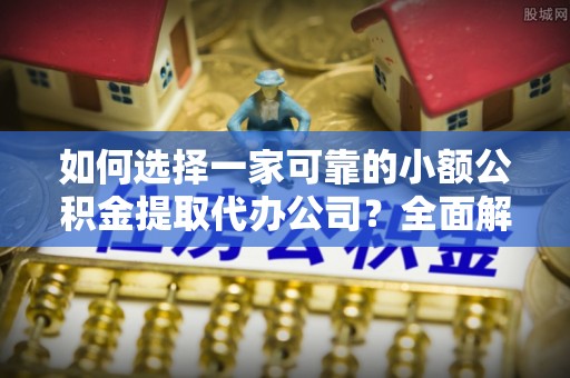 章丘如何选择一家可靠的小额公积金提取代办公司？全面解析与实用指南