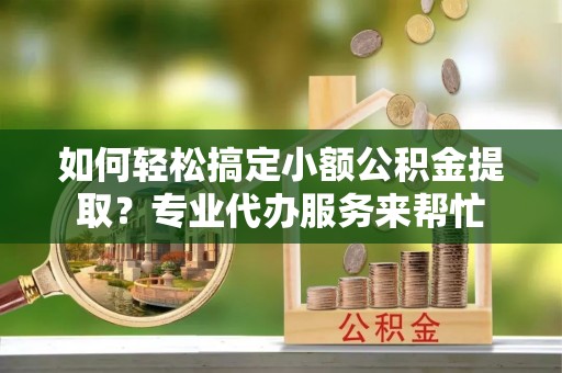 章丘如何轻松搞定小额公积金提取？专业代办服务来帮忙