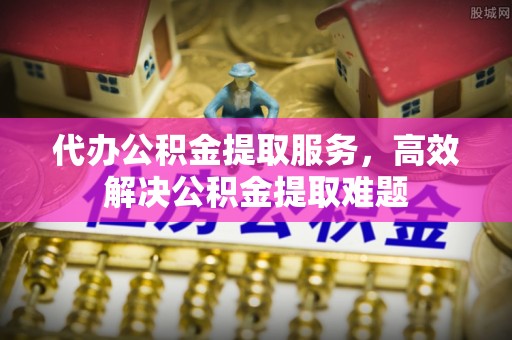 章丘代办公积金提取服务，高效解决公积金提取难题
