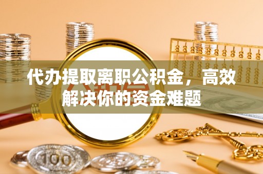 章丘代办提取离职公积金，高效解决你的资金难题