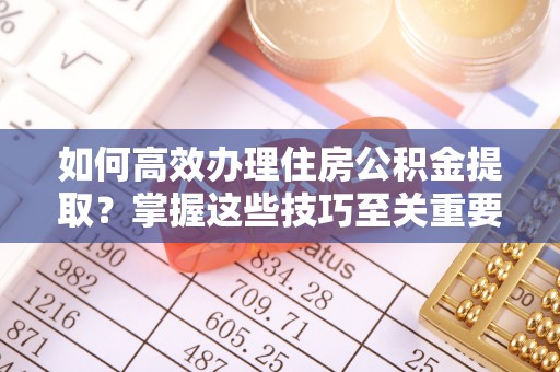 章丘如何高效办理住房公积金提取？掌握这些技巧至关重要