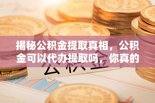 章丘揭秘公积金提取真相，公积金可以代办提取吗，你真的了解吗？