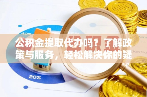 章丘公积金提取代办吗？了解政策与服务，轻松解决你的疑问