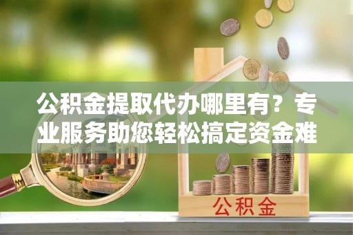 章丘公积金提取代办哪里有？专业服务助您轻松搞定资金难题