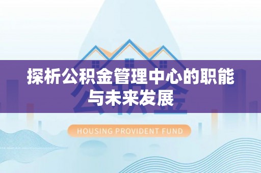 章丘探析公积金管理中心的职能与未来发展