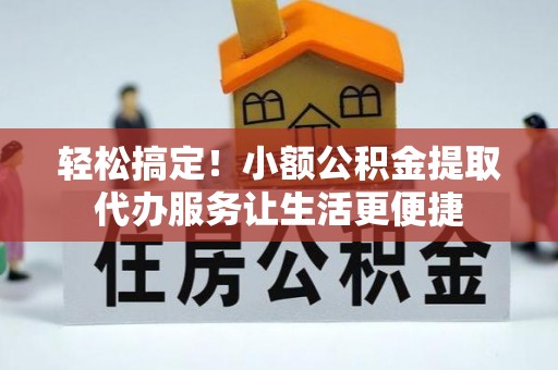 章丘轻松搞定！小额公积金提取代办服务让生活更便捷