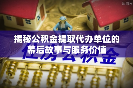 章丘揭秘公积金提取代办单位的幕后故事与服务价值