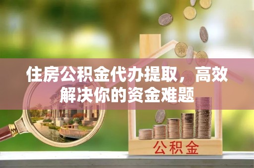 章丘住房公积金代办提取，高效解决你的资金难题