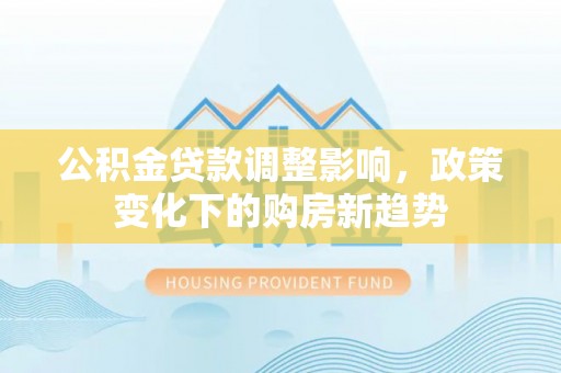 章丘公积金贷款调整影响，政策变化下的购房新趋势