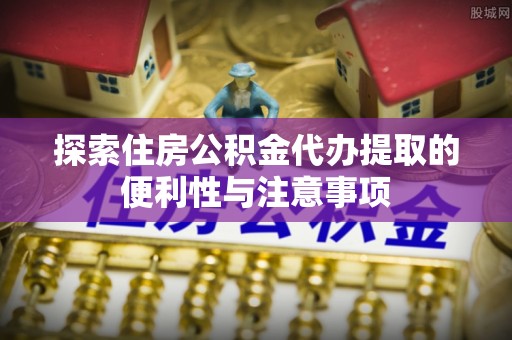 章丘探索住房公积金代办提取的便利性与注意事项