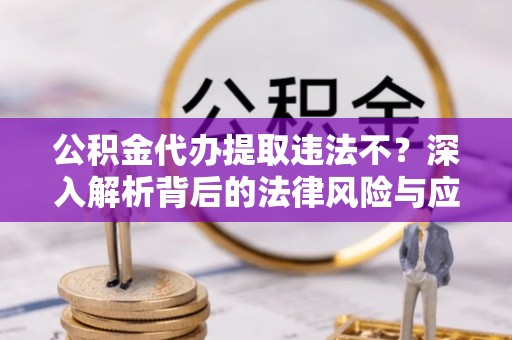 章丘公积金代办提取违法不？深入解析背后的法律风险与应对策略