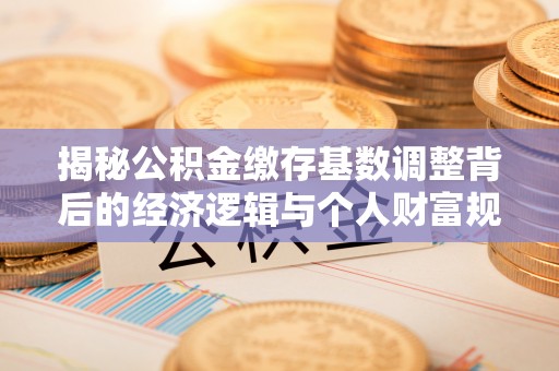 章丘揭秘公积金缴存基数调整背后的经济逻辑与个人财富规划
