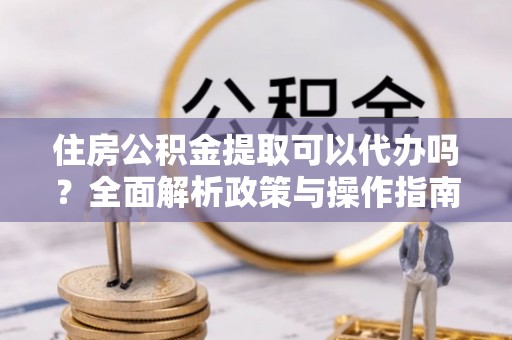 章丘住房公积金提取可以代办吗？全面解析政策与操作指南