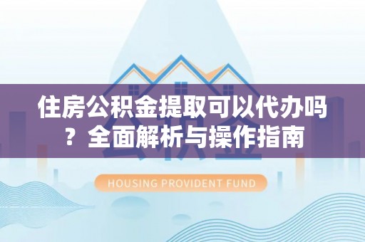 章丘住房公积金提取可以代办吗？全面解析与操作指南