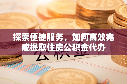 章丘探索便捷服务，如何高效完成提取住房公积金代办