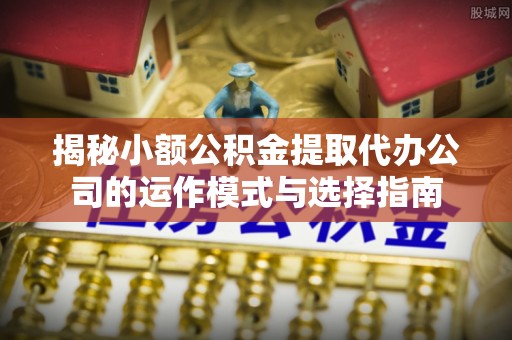 章丘揭秘小额公积金提取代办公司的运作模式与选择指南