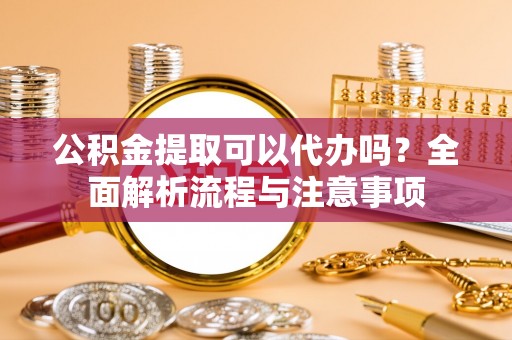章丘公积金提取可以代办吗？全面解析流程与注意事项