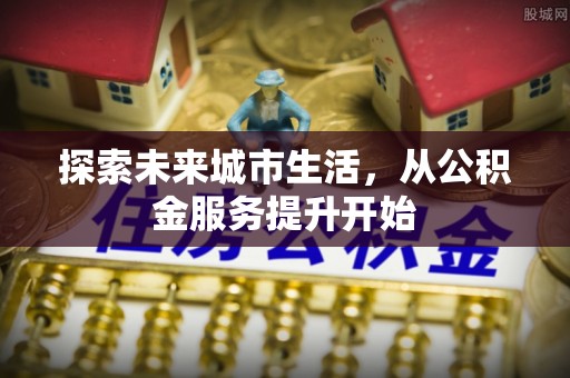 章丘探索未来城市生活，从公积金服务提升开始
