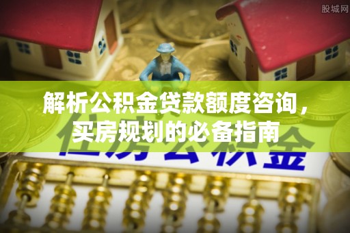 章丘解析公积金贷款额度咨询，买房规划的必备指南