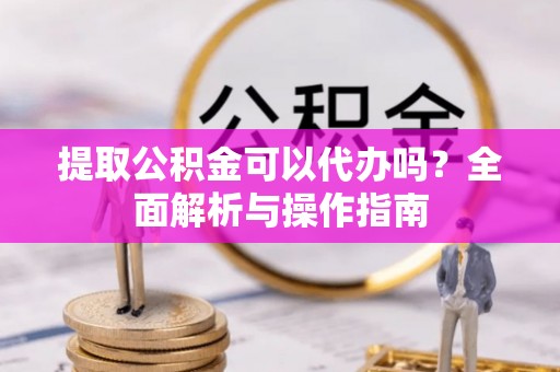 章丘提取公积金可以代办吗？全面解析与操作指南