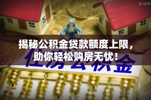 章丘揭秘公积金贷款额度上限，助你轻松购房无忧！