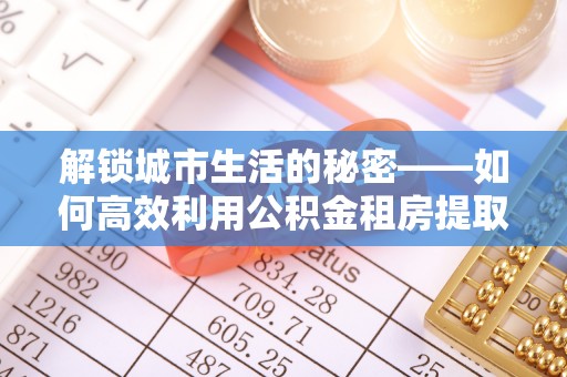 章丘解锁城市生活的秘密——如何高效利用公积金租房提取政策优化居住体验