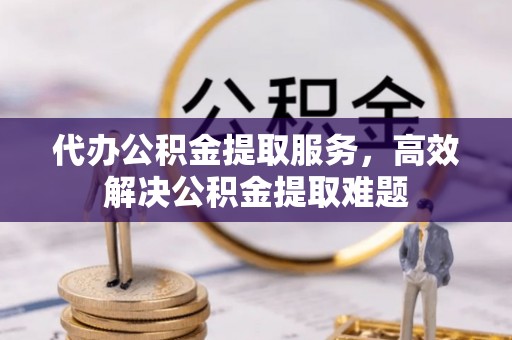 章丘代办公积金提取服务，高效解决公积金提取难题