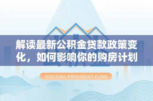 章丘解读最新公积金贷款政策变化，如何影响你的购房计划？