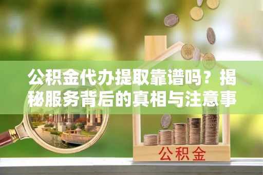 章丘公积金代办提取靠谱吗？揭秘服务背后的真相与注意事项