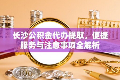章丘长沙公积金代办提取，便捷服务与注意事项全解析
