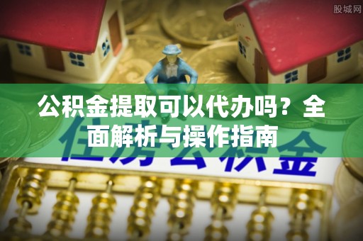 章丘公积金提取可以代办吗？全面解析与操作指南