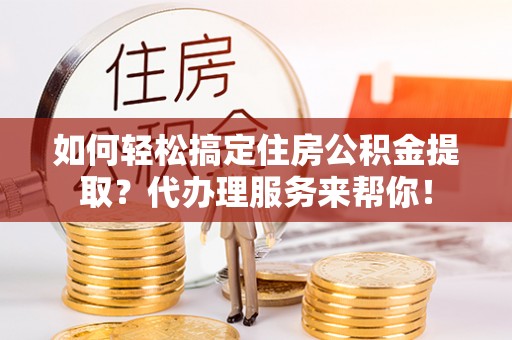 章丘如何轻松搞定住房公积金提取？代办理服务来帮你！