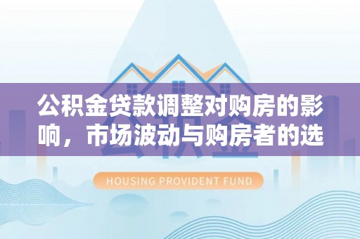 章丘公积金贷款调整对购房的影响，市场波动与购房者的选择