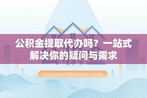 章丘公积金提取代办吗？一站式解决你的疑问与需求