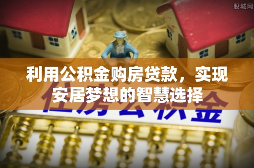 章丘利用公积金购房贷款，实现安居梦想的智慧选择