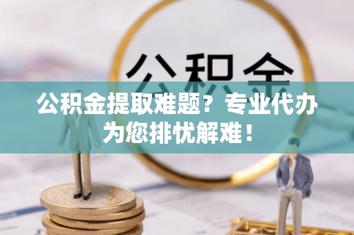 章丘公积金提取难题？专业代办为您排忧解难！