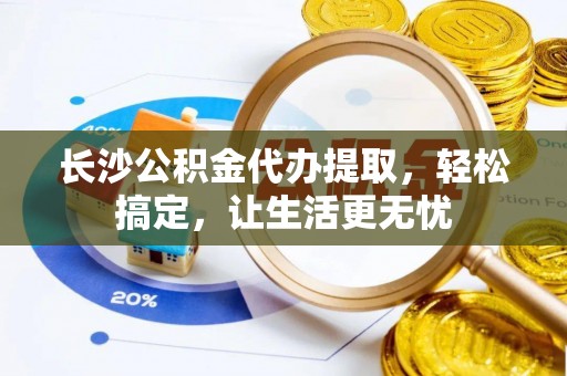 章丘长沙公积金代办提取，轻松搞定，让生活更无忧