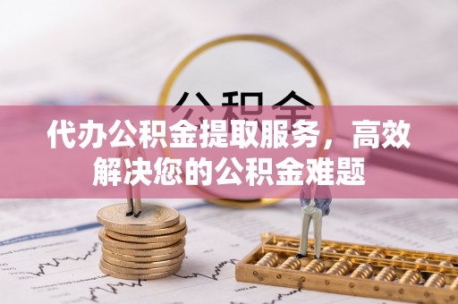 章丘代办公积金提取服务，高效解决您的公积金难题