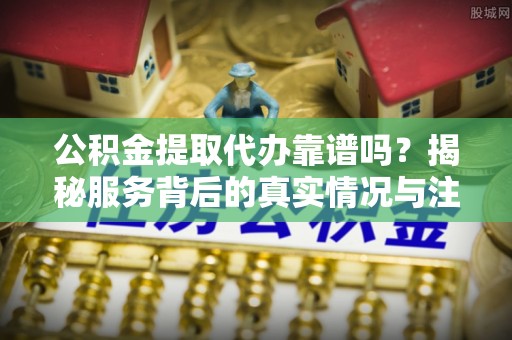 章丘公积金提取代办靠谱吗？揭秘服务背后的真实情况与注意事项