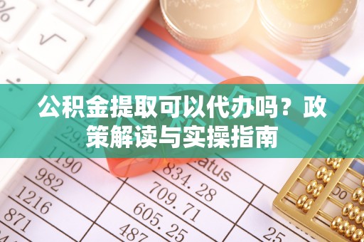 章丘公积金提取可以代办吗？政策解读与实操指南