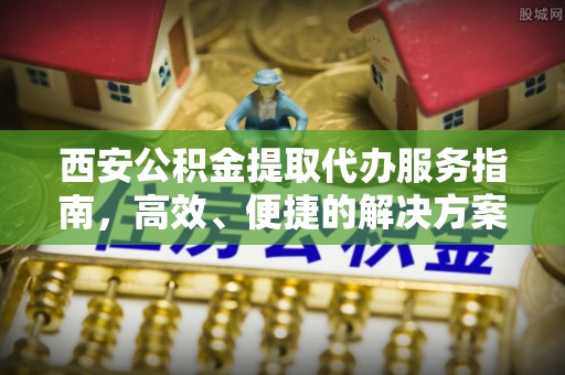 章丘西安公积金提取代办服务指南，高效、便捷的解决方案