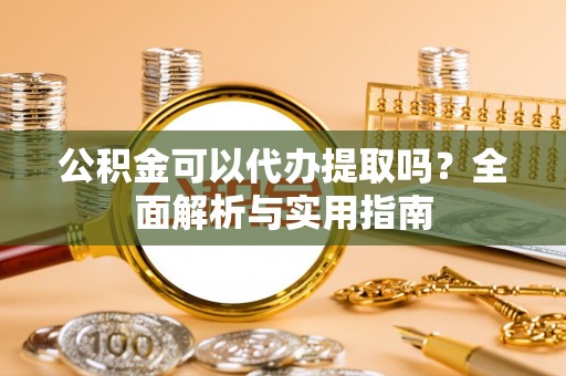 章丘公积金可以代办提取吗？全面解析与实用指南