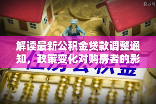 章丘解读最新公积金贷款调整通知，政策变化对购房者的影响与应对策略