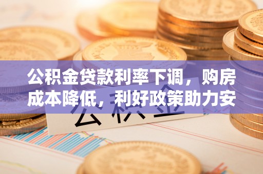 章丘公积金贷款利率下调，购房成本降低，利好政策助力安居梦想