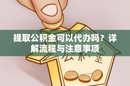 章丘提取公积金可以代办吗？详解流程与注意事项